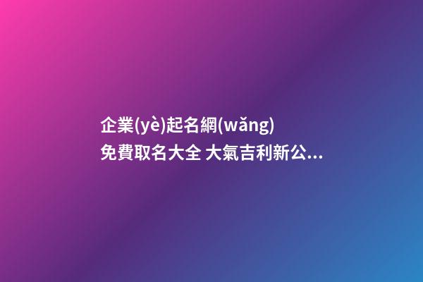 企業(yè)起名網(wǎng)免費取名大全 大氣吉利新公司名字,起名之家